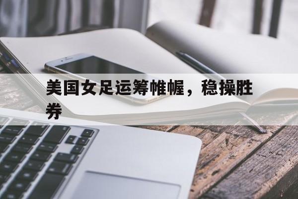 世俱杯奖金-美国女足运筹帷幄，稳操胜券
