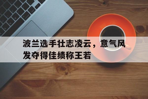 世俱杯赛程-关于波兰选手壮志凌云，意气风发夺得佳绩称王若的信息